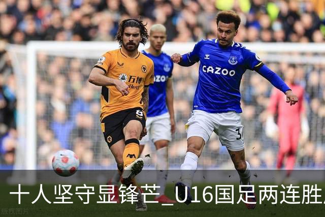 十人坚守显锋芒 U16国足两连胜展青训硕果